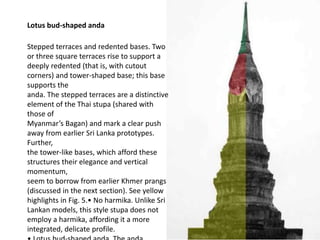 Lotus bud-shaped anda
Stepped terraces and redented bases. Two
or three square terraces rise to support a
deeply redented (that is, with cutout
corners) and tower-shaped base; this base
supports the
anda. The stepped terraces are a distinctive
element of the Thai stupa (shared with
those of
Myanmar’s Bagan) and mark a clear push
away from earlier Sri Lanka prototypes.
Further,
the tower-like bases, which afford these
structures their elegance and vertical
momentum,
seem to borrow from earlier Khmer prangs
(discussed in the next section). See yellow
highlights in Fig. 5.• No harmika. Unlike Sri
Lankan models, this style stupa does not
employ a harmika, affording it a more
integrated, delicate profile.

 
