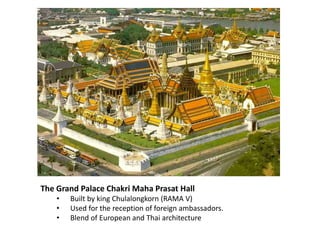 The Grand Palace Chakri Maha Prasat Hall
•
•
•

Built by king Chulalongkorn (RAMA V)
Used for the reception of foreign ambassadors.
Blend of European and Thai architecture

 