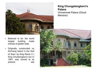 King Chungalongkorn's
Palace
Vinmanmek Palace (Cloud
Mansion)

•

Believed to be the world
largest
building
made
entirely of golden teak.

•

Originally constructed on
Srichang Island in the Gulf
of Siam by King Rama V (
King Chulalongkorn) but In
1901, was moved to its
present
site

 