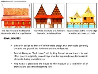 www.koleksyon.com/.../thai_architecture.asp

ROYAL HOUSES
• Similar in design to those of commoners except that they were generally
closer to the ground and had more decorative features.
• Tamnak Daeng or “Red House”built by King Rama I as a residence for one
of his queens, originally in Ayutthaya style but acquired more Rattanakosin
elements during several moves.
• King Rama V presented the house to the museum as a reminder of an
architectural style then becoming rare.

 