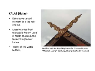 KALAE (Galae)
• Decorative carved
element as a top roof
ending.
• Mostly carved from
teakwood widely used
in North Thailand, the
former kingdom of
Lanna.
•

Horns of the water
buffalo.

:www.thai-eyes.com
Residence of Her Royal Highness the Princess Mother
“Mae Fah Luang”, Doi Tung, Chiang Rai/North Thailand

 
