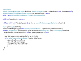 [Serializable][AttributeUsage(AttributeTargets.Assembly | AttributeTargets.Class, AllowMultiple = false, Inherited = false)][MulticastAttributeUsage(MulticastTargets.Class, AllowMultiple = false)]publicclassNotifyPropertyChangedAttribute : CompoundAspect{publicintAspectPriority { get; set; }publicoverridevoidProvideAspects(object element, LaosReflectionAspectCollection collection){Typetype = (Type)element;collection.AddAspect(type, newPropertyChangedAspect { AspectPriority = AspectPriority });foreach (PropertyInfopropertyInfointype.GetProperties(BindingFlags.Public | BindingFlags.Instance)   .Where(pi => pi.GetGetMethod() != null && pi.GetSetMethod() != null))   {collection.AddAspect(propertyInfo.GetSetMethod(),newNotifyPropertyChangedAspect(propertyInfo.Name, propertyInfo.PropertyType,propertyInfo.DeclaringType)              { AspectPriority = AspectPriority });     }  }}