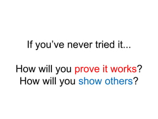 If you’ve never tried it...How will you prove it works?How will you show others?