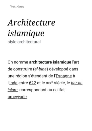 Architecture
islamique
style architectural
On nomme architecture islamique l'art
de construire (al-bina) développé dans
une région s'étendant de l'Espagne à
l'Inde entre 622 et le e
 siècle, le dar-al-
islam, correspondant au califat
omeyyade.
 