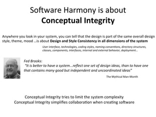 So-ware	
  Harmony	
  is	
  about	
  
Conceptual	
  Integrity	
  
Anywhere	
  you	
  look	
  in	
  your	
  system,	
  you	
  can	
  tell	
  that	
  the	
  design	
  is	
  part	
  of	
  the	
  same	
  overall	
  design	
  
style,	
  theme,	
  mood	
  …is	
  about	
  Design	
  and	
  Style	
  Consistency	
  in	
  all	
  dimensions	
  of	
  the	
  system	
  
Fed	
  Brooks:	
  
	
  “It	
  is	
  be>er	
  to	
  have	
  a	
  system...reﬂect	
  one	
  set	
  of	
  design	
  ideas,	
  than	
  to	
  have	
  one	
  
that	
  contains	
  many	
  good	
  but	
  independent	
  and	
  uncoordinated	
  ideas”	
  	
  
User	
  interface,	
  technologies,	
  coding	
  styles,	
  naming	
  convenFons,	
  directory	
  structures,	
  
classes,	
  components,	
  interfaces,	
  internal	
  and	
  external	
  behavior,	
  deployment…	
  
Conceptual	
  Integrity	
  tries	
  to	
  limit	
  the	
  system	
  complexity	
  
Conceptual	
  Integrity	
  simpliﬁes	
  collaboraOon	
  when	
  creaOng	
  so-ware	
  
The	
  Mythical	
  Man-­‐Month	
  
 