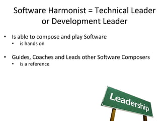 So-ware	
  Harmonist	
  =	
  Technical	
  Leader	
  
or	
  Development	
  Leader	
  
•  Is	
  able	
  to	
  compose	
  and	
  play	
  So-ware	
  	
  
•  is	
  hands	
  on	
  
	
  
•  Guides,	
  Coaches	
  and	
  Leads	
  other	
  So-ware	
  Composers	
  
•  is	
  a	
  reference	
  
	
  
 