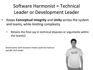 So-ware	
  Harmonist	
  =	
  Technical	
  
Leader	
  or	
  Development	
  Leader	
  
•  Keeps	
  Conceptual	
  Integrity	
  and	
  Unity	
  across	
  the	
  system	
  
and	
  teams,	
  while	
  limiOng	
  complexity	
  
	
  
•  Retains	
  the	
  ﬁnal	
  say	
  in	
  technical	
  disputes	
  or	
  arguments	
  within	
  
the	
  team(s)	
  
Small	
  teams	
  with	
  resonant	
  minds	
  could	
  not	
  need	
  an	
  
speciﬁc	
  tech	
  leader	
  
 