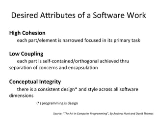 Desired	
  A/ributes	
  of	
  a	
  So-ware	
  Work	
  
High	
  Cohesion	
  
	
  each	
  part/element	
  is	
  narrowed	
  focused	
  in	
  its	
  primary	
  task	
  
	
  
Low	
  Coupling	
  
	
  each	
  part	
  is	
  self-­‐contained/orthogonal	
  achieved	
  thru	
  
separaOon	
  of	
  concerns	
  and	
  encapsulaOon	
  
	
  
Conceptual	
  Integrity	
  
	
  there	
  is	
  a	
  consistent	
  design*	
  and	
  style	
  across	
  all	
  so-ware	
  
dimensions	
  
(*)	
  programming	
  is	
  design	
  
Source:	
  “The	
  Art	
  in	
  Computer	
  Programming”,	
  By	
  Andrew	
  Hunt	
  and	
  David	
  Thomas	
  
 