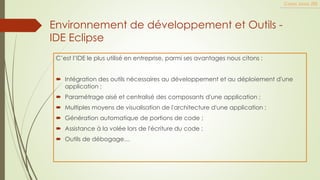 Environnement de développement et Outils -
IDE Eclipse
C’est l’IDE le plus utilisé en entreprise, parmi ses avantages nous citons :
 Intégration des outils nécessaires au développement et au déploiement d'une
application ;
 Paramétrage aisé et centralisé des composants d'une application ;
 Multiples moyens de visualisation de l'architecture d'une application ;
 Génération automatique de portions de code ;
 Assistance à la volée lors de l'écriture du code ;
 Outils de débogage…
Cours Java JEE
 