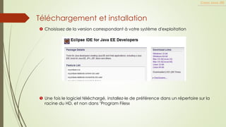Téléchargement et installation
Cours Java JEE
 Choisissez de la version correspondant à votre système d'exploitation
 Une fois le logiciel téléchargé, installez-le de préférence dans un répertoire sur la
racine du HD, et non dans "Program Files«
 