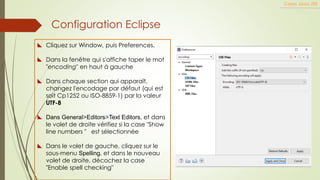 Configuration Eclipse
Cours Java JEE
 Cliquez sur Window, puis Preferences.
 Dans la fenêtre qui s'affiche taper le mot
"encoding" en haut à gauche
 Dans chaque section qui apparaît,
changez l'encodage par défaut (qui est
soit Cp1252 ou ISO-8859-1) par la valeur
UTF-8
 Dans General>Editors>Text Editors, et dans
le volet de droite vérifiez si la case "Show
line numbers " est sélectionnée
 Dans le volet de gauche, cliquez sur le
sous-menu Spelling, et dans le nouveau
volet de droite, décochez la case
"Enable spell checking"
 