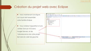  Voici maintenant à la figure
ce à quoi doit ressembler
votre fenêtre Eclipse
 Vous noterez l'apparition d’une
entrée Tomcat v9.0 dans
l'onglet Servers, et de
l'arborescence de votre projet
test dans le volet de gauche
Cours Java JEE
Création du projet web avec Eclipse
 