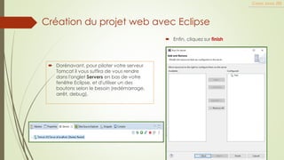 Cours Java JEE
 Enfin, cliquez sur finish
 Dorénavant, pour piloter votre serveur
Tomcat il vous suffira de vous rendre
dans l'onglet Servers en bas de votre
fenêtre Eclipse, et d'utiliser un des
boutons selon le besoin (redémarrage,
arrêt, debug),
Création du projet web avec Eclipse
 