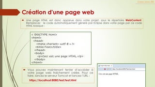  Une page HTML est donc apparue dans votre projet, sous le répertoire WebContent.
Remplacez le code automatiquement généré par Eclipse dans votre page par ce code
HTML basique :
Cours Java JEE
Création d'une page web
< !DOCTYPE html>
<html>
<head>
<meta charset= »utf-8 » />
<title>Test</title>
</head>
<body>
<p>Ceci est une page HTML.</p>
</body>
</html>
 Vous pouvez maintenant tenter d’accéder à
votre page web fraîchement créée. Pour ce
faire, lancez le serveur Tomcat et lancez l’URL :
https://localhost:8080/test/test.html
 