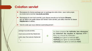 Création servlet
Cours Java JEE
 Renseignez le champ package par un package de votre choix : pour notre projet,
j'ai choisi de le nommer ma.ecole.servlets
 Renseignez le nom de la servlet, puis cliquez ensuite sur le bouton Browse...
afin de définir de quelle classe doit hériter notre servlet, puis allez chercher la classe
HttpServlet et validez.
 Voici le code que vous obtenez automatiquement :
package ma.ecole.servlets;
import javax.servlet.http.HttpServlet;
public class Test extends HttpServlet
{
}
…
La classe propose les méthodes Java nécessaires
au traitement des requêtes et réponses HTTP !
Ainsi, on y trouve les méthodes :
•doGet() pour gérer la méthode GET ;
•doPost() pour gérer la méthode POST ;
•doHead() pour gérer la méthode HEAD.
 