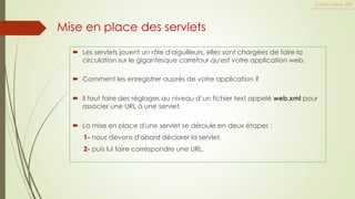 Mise en place des servlets
 Les servlets jouent un rôle d'aiguilleurs, elles sont chargées de faire la
circulation sur le gigantesque carrefour qu'est votre application web,
 Comment les enregistrer auprès de votre application ?
 Il faut faire des réglages au niveau d’un fichier text appelé web.xml pour
associer une URL à une servlet.
 La mise en place d'une servlet se déroule en deux étapes :
1- nous devons d'abord déclarer la servlet,
2- puis lui faire correspondre une URL.
Cours Java JEE
 