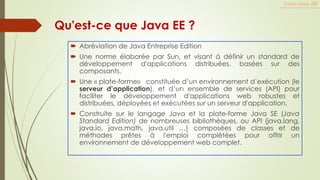 Qu'est-ce que Java EE ?
 Abréviation de Java Entreprise Edition
 Une norme élaborée par Sun, et visant à définir un standard de
développement d'applications distribuées, basées sur des
composants.
 Une « plate-forme» constituée d’un environnement d’exécution (le
serveur d’application), et d’un ensemble de services (API) pour
faciliter le développement d'applications web robustes et
distribuées, déployées et exécutées sur un serveur d'application.
 Construite sur le langage Java et la plate-forme Java SE (Java
Standard Edition) de nombreuses bibliothèques, ou API (java.lang,
java.io, java.math, java.util …) composées de classes et de
méthodes prêtes à l'emploi complétées pour offrir un
environnement de développement web complet.
Cours Java JEE
 
