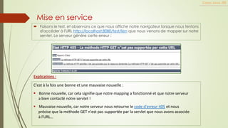 Mise en service
 Faisons le test, et observons ce que nous affiche notre navigateur lorsque nous tentons
d'accéder à l'URL http://localhost:8080/test/lien que nous venons de mapper sur notre
servlet. Le serveur génère cette erreur :
Cours Java JEE
Explications :
C'est à la fois une bonne et une mauvaise nouvelle :
▪ Bonne nouvelle, car cela signifie que notre mapping a fonctionné et que notre serveur
a bien contacté notre servlet !
▪ Mauvaise nouvelle, car notre serveur nous retourne le code d'erreur 405 et nous
précise que la méthode GET n'est pas supportée par la servlet que nous avons associée
à l'URL…
 