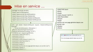 Mise en service …
Cours Java JEE
public void doGet( HttpServletRequest request, HttpServletResponse
response )
throws ServletException, IOException {
response.setContentType("text/html");
response.setCharacterEncoding( "UTF-8" );
PrintWriter out = response.getWriter();
out.println("<!DOCTYPE html>");
out.println("<html>");
out.println("<head>");
out.println("<meta charset="utf-8" />");
out.println("<title>Test</title>");
out.println("</head>");
out.println("<body>");
out.println("<p>Ceci est une page générée depuis une servlet.</p>");
out.println("</body>");
out.println("</html>"); }
package ma.ecole.servlets;
import java.io.IOException;
import javax.servlet.ServletException;
import javax.servlet.http.HttpServlet;
import javax.servlet.http.HttpServletRequest;
import javax.servlet.http.HttpServletResponse;
<!DOCTYPE html>
<html>
<head>
<meta charset="utf-8" />
<title>Test</title>
</head>
<body>
<p>Ceci est une page générée depuis une
servlet.</p>
</body>
</html>
 
