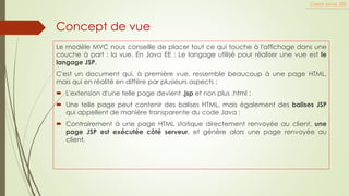 Concept de vue
Le modèle MVC nous conseille de placer tout ce qui touche à l'affichage dans une
couche à part : la vue. En Java EE : Le langage utilisé pour réaliser une vue est le
langage JSP.
C'est un document qui, à première vue, ressemble beaucoup à une page HTML,
mais qui en réalité en diffère par plusieurs aspects :
 L'extension d'une telle page devient .jsp et non plus .html ;
 Une telle page peut contenir des balises HTML, mais également des balises JSP
qui appellent de manière transparente du code Java ;
 Contrairement à une page HTML statique directement renvoyée au client, une
page JSP est exécutée côté serveur, et génère alors une page renvoyée au
client.
Cours Java JEE
 