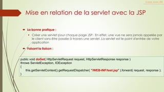  La bonne pratique :
▪ Créer une servlet pour chaque page JSP. En effet, une vue ne sera jamais appelée par
le client sans être passée à travers une servlet. La servlet est le point d'entrée de votre
application
Cours Java JEE
Mise en relation de la servlet avec la JSP
 Faisant la liaison :
public void doGet( HttpServletRequest request, HttpServletResponse response )
throws ServletException, IOException
{
this.getServletContext().getRequestDispatcher( "/WEB-INF/test.jsp" ).forward( request, response );
}
 
