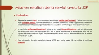  Explications :
Cours Java JEE
Mise en relation de la servlet avec la JSP
▪ Depuis la servlet (this), nous appelons la méthode getServletContext(). Celle-ci retourne un
objet ServletContext, qui fait référence au contexte commun à toute l'application : contenant
l’ensemble des méthodes qui permettent à une servlet de communiquer avec le serveur d’appli ;
▪ La méthode getRequestDispatcher() retourne un objet RequestDispatcher, qui agit ici comme
une enveloppe autour de notre page JSP. C’est la pierre angulaire de la servlet grâce à lui elle est
capable de faire suivre nos objets requête et réponse à une vue. La methode necessite le chemin
complet vers la JSP;
▪ Pour réexpédier la paire requête/réponse HTTP vers notre page JSP, on utilise la méthode
forward().
 