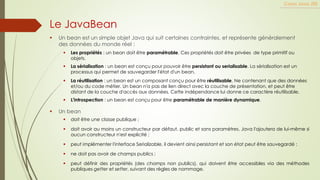 ▪ Un bean est un simple objet Java qui suit certaines contraintes, et représente généralement
des données du monde réel :
Cours Java JEE
Le JavaBean
▪ Les propriétés : un bean doit être paramétrable. Ces propriétés doit être privées de type primitif ou
objets.
▪ La sérialisation : un bean est conçu pour pouvoir être persistant ou serialisable. La sérialisation est un
processus qui permet de sauvegarder l'état d'un bean.
▪ La réutilisation : un bean est un composant conçu pour être réutilisable. Ne contenant que des données
et/ou du code métier. Un bean n'a pas de lien direct avec la couche de présentation, et peut être
distant de la couche d'accès aux données. Cette indépendance lui donne ce caractère réutilisable.
▪ L'introspection : un bean est conçu pour être paramétrable de manière dynamique.
▪ doit être une classe publique ;
▪ doit avoir au moins un constructeur par défaut, public et sans paramètres. Java l'ajoutera de lui-même si
aucun constructeur n'est explicité ;
▪ peut implémenter l'interface Serializable, il devient ainsi persistant et son état peut être sauvegardé ;
▪ ne doit pas avoir de champs publics ;
▪ peut définir des propriétés (des champs non publics), qui doivent être accessibles via des méthodes
publiques getter et setter, suivant des règles de nommage.
▪ Un bean
 
