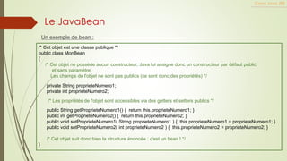 Un exemple de bean :
Cours Java JEE
Le JavaBean
/* Cet objet est une classe publique */
public class MonBean
{
/* Cet objet ne possède aucun constructeur, Java lui assigne donc un constructeur par défaut public
et sans paramètre.
Les champs de l'objet ne sont pas publics (ce sont donc des propriétés) */
private String proprieteNumero1;
private int proprieteNumero2;
/* Les propriétés de l'objet sont accessibles via des getters et setters publics */
public String getProprieteNumero1() { return this.proprieteNumero1; }
public int getProprieteNumero2() { return this.proprieteNumero2; }
public void setProprieteNumero1( String proprieteNumero1 ) { this.proprieteNumero1 = proprieteNumero1; }
public void setProprieteNumero2( int proprieteNumero2 ) { this.proprieteNumero2 = proprieteNumero2; }
/* Cet objet suit donc bien la structure énoncée : c'est un bean ! */
}
 