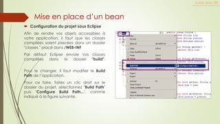  Configuration du projet sous Eclipse
Afin de rendre vos objets accessibles à
votre application, il faut que les classes
compilées soient placées dans un dossier
"classes " placé dans /WEB-INF
Par défaut Eclipse envoie vos classes
compilées dans le dossier "build".
Pour le changer, il faut modifier le Build
Path de l’application.
Pour ce faire, faites un clic droit sur le
dossier du projet, sélectionnez "Build Path"
puis "Configure Build Path...", comme
indiqué à la figure suivante.
Cours Java JEE
Mise en place d’un bean
 