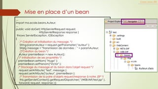 Cours Java JEE
Mise en place d’un bean
...
import ma.ecole.beans.Auteur;
...
public void doGet( HttpServletRequest request,
HttpServletResponse response )
throws ServletException, IOException
{
/* Création et initialisation du message. */
String paramAuteur = request.getParameter( "auteur" );
String message = "Transmission de données : " + paramAuteur;
/* Création du bean */
Auteur premierBean = new Auteur();
/* Initialisation de ses propriétés */
premierBean.setNom( "Hugo" );
premierBean.setPrenom("Victor" );
/* Stockage du message et du bean dans l'objet request */
request.setAttribute( "test", message );
request.setAttribute("auteur", premierBean );
/* Transmission de la paire d'objets request/response à notre JSP */
this.getServletContext().getRequestDispatcher( "/WEB-INF/test.jsp" ).
forward( request, response );}
 