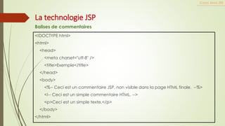 <!DOCTYPE html>
<html>
<head>
<meta charset="utf-8" />
<title>Exemple</title>
</head>
<body>
<%-- Ceci est un commentaire JSP, non visible dans la page HTML finale. --%>
<!-- Ceci est un simple commentaire HTML. -->
<p>Ceci est un simple texte.</p>
</body>
</html>
Cours Java JEE
La technologie JSP
Balises de commentaires
 