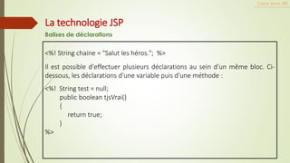 <%! String chaine = "Salut les héros."; %>
Il est possible d'effectuer plusieurs déclarations au sein d'un même bloc. Ci-
dessous, les déclarations d'une variable puis d'une méthode :
<%! String test = null;
public boolean tjsVrai()
{
return true;
}
%>
Cours Java JEE
La technologie JSP
Balises de déclarations
 