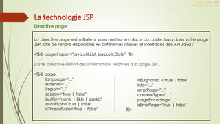 La directive page est utilisée si vous mettez en place du code Java dans votre page
JSP, afin de rendre disponibles les différentes classes et interfaces des API Java :
<%@ page import="java.util.List, java.util.Date" %>
Cette directive définit des informations relatives à la page JSP.
<%@ page
language="..."
extends="..."
import="..."
session="true | false"
buffer="none | 8kb | sizekb"
autoFlush="true | false"
isThreadSafe="true | false"
Cours Java JEE
La technologie JSP
Directive page
isELIgnored ="true | false"
info="..."
errorPage="..."
contentType="..."
pageEncoding="..."
isErrorPage="true | false"
%>
 