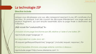 Lorsque vous développez une vue, elle correspond rarement à une JSP constituée d'un
seul bloc. En pratique, il est très courant de découper littéralement une page web en
plusieurs fragments, qui sont ensuite rassemblés dans la page finale à destination de
l'utilisateur.
<%@ include file="uneAutreJSP.jsp" %>
L'inclusion d'une page fonctionne par URL relative a l’aide d’une balise JSP :
<jsp:include page="page.jsp" />
Son équivalent en code Java est :
<% request.getRequestDispatcher( "page.jsp" ).include( request, response ); %>
Et il est impossible d'inclure une page externe comme ci-dessous :
<jsp:include page="http://www.sitexterne.com" />
Cours Java JEE
La technologie JSP
Directive include
 