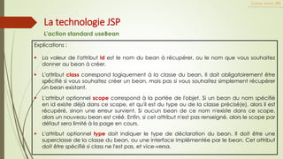 Explications :
▪ La valeur de l'attribut id est le nom du bean à récupérer, ou le nom que vous souhaitez
donner au bean à créer.
▪ L'attribut class correspond logiquement à la classe du bean. Il doit obligatoirement être
spécifié si vous souhaitez créer un bean, mais pas si vous souhaitez simplement récupérer
un bean existant.
▪ L'attribut optionnel scope correspond à la portée de l'objet. Si un bean du nom spécifié
en id existe déjà dans ce scope, et qu'il est du type ou de la classe précisé(e), alors il est
récupéré, sinon une erreur survient. Si aucun bean de ce nom n'existe dans ce scope,
alors un nouveau bean est créé. Enfin, si cet attribut n'est pas renseigné, alors le scope par
défaut sera limité à la page en cours.
▪ L'attribut optionnel type doit indiquer le type de déclaration du bean. Il doit être une
superclasse de la classe du bean, ou une interface implémentée par le bean. Cet attribut
doit être spécifié si class ne l'est pas, et vice-versa.
Cours Java JEE
La technologie JSP
L'action standard useBean
 