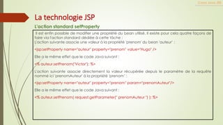 Il est enfin possible de modifier une propriété du bean utilisé. Il existe pour cela quatre façons de
faire via l'action standard dédiée à cette tâche :
L'action suivante associe une valeur à la propriété 'prenom' du bean 'auteur’ :
<jsp:setProperty name="auteur" property="prenom" value="Hugo" />
Elle a le même effet que le code Java suivant :
<% auteur.setPrenom("Victor"); %>
L'action suivante associe directement la valeur récupérée depuis le paramètre de la requête
nommé ici 'prenomAuteur' à la propriété 'prenom’ :
<jsp:setProperty name="auteur" property="prenom" param="prenomAuteur"/>
Elle a le même effet que le code Java suivant :
<% auteur.setPrenom( request.getParameter(" prenomAuteur ") ); %>
Cours Java JEE
La technologie JSP
L'action standard setProperty
 