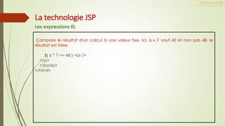 Compare le résultat d'un calcul à une valeur fixe. Ici, 6 x 7 vaut 42 et non pas 48, le
résultat est false.
${ 6 * 7 == 48 } <br />
</p>
</body>
</html>
Cours Java JEE
La technologie JSP
Les expressions EL
 