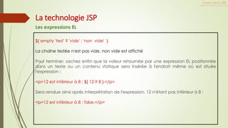 ${ empty 'test' ? 'vide' : 'non vide' }
La chaîne testée n'est pas vide, non vide est affiché
Pour terminer, sachez enfin que la valeur retournée par une expression EL positionnée
dans un texte ou un contenu statique sera insérée à l'endroit même où est située
l'expression :
<p>12 est inférieur à 8 : ${ 12 lt 8 }.</p>
Sera rendue ainsi après interprétation de l'expression, 12 n'étant pas inférieur à 8 :
<p>12 est inférieur à 8 : false.</p>
Cours Java JEE
La technologie JSP
Les expressions EL
 