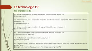 <!-- Syntaxe conseillée pour récupérer la propriété 'prenom' du bean 'auteur'. -->
${ auteur.prenom }
<!-- Syntaxe correcte, car il est possible d'expliciter la méthode d'accès à la propriété. Préférez toutefois la notation
précédente. -->
${ auteur.getPrenom() }
<!-- Syntaxe erronée : la première lettre de la propriété doit être une minuscule. -->
${ auteur.Prenom }
_______________________________________________________________________________________________
<!-- Comparaison d'égalité entre la propriété prenom et la chaîne "Jean-Paul" -->
${ auteur.prenom == "Jean-Paul" }
<!-- Vérification si la propriété prenom est vide ou nulle -->
${ empty auteur.prenom }
<!-- Condition ternaire qui affiche la propriété prénom si elle n'est ni vide ni nulle, et la chaîne "Veuillez préciser un
prénom" sinon -->
${ !empty auteur.prenom ? auteur.prenom : "Veuillez préciser un prénom" }
Cours Java JEE
La technologie JSP
Les expressions EL
 