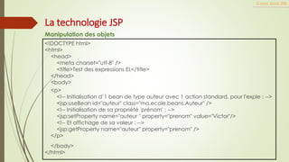 <!DOCTYPE html>
<html>
<head>
<meta charset="utf-8" />
<title>Test des expressions EL</title>
</head>
<body>
<p>
<!-- Initialisation d’1 bean de type auteur avec 1 action standard, pour l'exple : -->
<jsp:useBean id="auteur" class="ma.ecole.beans.Auteur" />
<!-- Initialisation de sa propriété 'prénom' : -->
<jsp:setProperty name="auteur " property="prenom" value="Victor"/>
<!-- Et affichage de sa valeur : -->
<jsp:getProperty name="auteur" property="prenom" />
</p>
</body>
</html>
Cours Java JEE
La technologie JSP
Manipulation des objets
 
