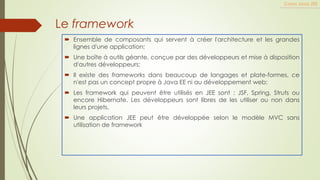 Le framework
 Ensemble de composants qui servent à créer l'architecture et les grandes
lignes d'une application;
 Une boîte à outils géante, conçue par des développeurs et mise à disposition
d'autres développeurs;
 Il existe des frameworks dans beaucoup de langages et plate-formes, ce
n'est pas un concept propre à Java EE ni au développement web;
 Les framework qui peuvent être utilisés en JEE sont : JSF, Spring, Struts ou
encore Hibernate. Les développeurs sont libres de les utiliser ou non dans
leurs projets.
 Une application JEE peut être développée selon le modèle MVC sans
utilisation de framework
Cours Java JEE
 