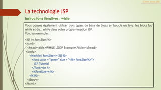 Vous pouvez également utiliser trois types de base de blocs en boucle en Java: les blocs for,
while et do… while dans votre programmation JSP.
Voici un exemple :
<%! int fontSize; %>
<html>
<head><title>WHILE LOOP Example</title></head>
<body>
<%while ( fontSize <= 3){ %>
<font color = "green" size = "<%= fontSize %>">
JSP Tutorial
</font><br />
<%fontSize++;%>
<%}%>
</body>
</html>
Cours Java JEE
La technologie JSP
Instructions itératives : while
 