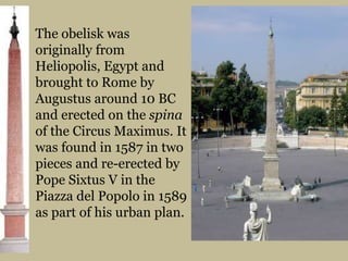 The obelisk was originally from Heliopolis, Egypt and brought to Rome by Augustus around 10 BC and erected on the spina of the Circus Maximus. It was found in 1587 in two pieces and re-erected by Pope Sixtus V in the Piazza del Popolo in 1589 as part of his urban plan.