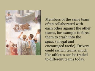 Members of the same team often collaborated with each other against the other teams, for example to force them to crash into the spina (a legal and encouraged tactic). Drivers could switch teams, much like athletes can be traded to different teams today.