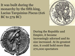 It was built during the monarchy by the fifth king, LuciusTarquiniusPiscus (616 BC to 579 BC)During the Republic and Empire, it became increasingly adorned and its size increased. At its greatest size, it could hold more than 270,000 spectators