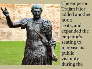 The emperor Trajan later added another 5000 seats, and expanded the emperor's seating to increase his public visibility during the games. 