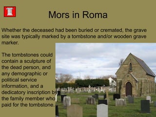 Whether the deceased had been buried or cremated, the grave site was typically marked by a tombstone and/or wooden grave marker. Mors in RomaThe tombstones could contain a sculpture of the dead person, and any demographic or political service information, and a dedicatory inscription by the family member who paid for the tombstone. 