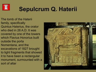 Sepulcrum Q. HateriiThe tomb of the Haterii family, specifically Quintus Haterius, the orator who died in 26 A.D. It was covered by one of the towers which Flavius Honorius built outside the porta Nomentana, and the excavations of 1827 brought to light fragments that showed it to have been a rectangular monument, surmounted with a sort of altar