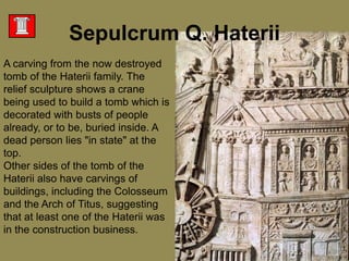 A carving from the now destroyed tomb of the Haterii family. The relief sculpture shows a crane being used to build a tomb which is decorated with busts of people already, or to be, buried inside. A dead person lies "in state" at the top. Other sides of the tomb of the Haterii also have carvings of buildings, including the Colosseum and the Arch of Titus, suggesting that at least one of the Haterii was in the construction business. Sepulcrum Q. Haterii
