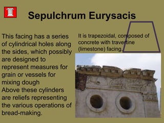 This facing has a series of cylindrical holes along the sides, which possibly are designed to represent measures for grain or vessels for mixing dough Above these cylinders are reliefs representing the various operations of bread-making. SepulchrumEurysacisIt is trapezoidal, composed of concrete with travertine (limestone) facing. 
